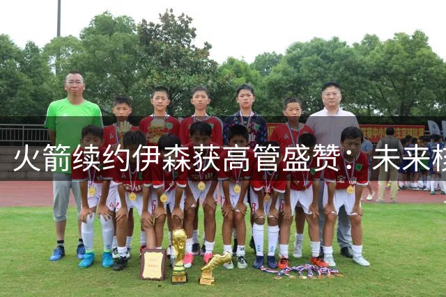 火箭续约伊森获高管盛赞：未来核心成员地位稳固